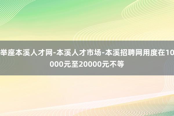 举座本溪人才网-本溪人才市场-本溪招聘网用度在10000元至20000元不等